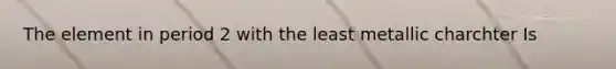 The element in period 2 with the least metallic charchter Is