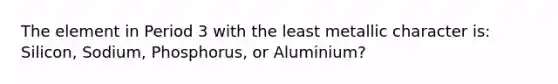 The element in Period 3 with the least metallic character is: Silicon, Sodium, Phosphorus, or Aluminium?