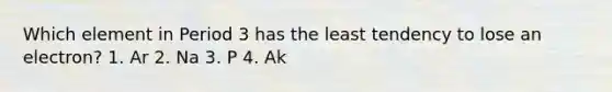 Which element in Period 3 has the least tendency to lose an electron? 1. Ar 2. Na 3. P 4. Ak