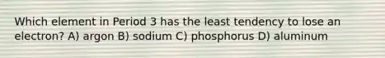 Which element in Period 3 has the least tendency to lose an electron? A) argon B) sodium C) phosphorus D) aluminum