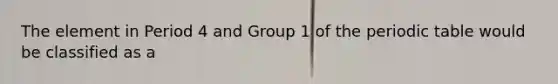 The element in Period 4 and Group 1 of the periodic table would be classified as a