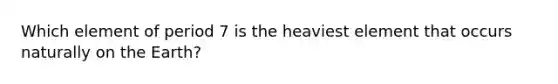 Which element of period 7 is the heaviest element that occurs naturally on the Earth?