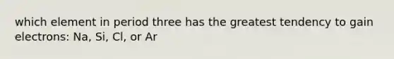 which element in period three has the greatest tendency to gain electrons: Na, Si, Cl, or Ar