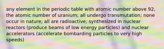 any element in <a href='https://www.questionai.com/knowledge/kIrBULvFQz-the-periodic-table' class='anchor-knowledge'>the periodic table</a> with atomic number above 92, the atomic number of uranium; all undergo transmutation; none occur in nature; all are radioactive; synthesized in nuclear reactors (produce beams of low energy particles) and nuclear accelerators (accelerate bombarding particles to very high speeds)