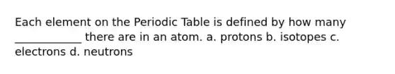 Each element on the Periodic Table is defined by how many ____________ there are in an atom. a. protons b. isotopes c. electrons d. neutrons