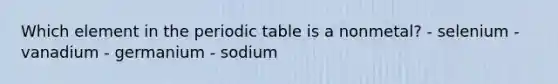 Which element in <a href='https://www.questionai.com/knowledge/kIrBULvFQz-the-periodic-table' class='anchor-knowledge'>the <a href='https://www.questionai.com/knowledge/kVE7nU7Pay-periodic-table' class='anchor-knowledge'>periodic table</a></a> is a nonmetal? - selenium - vanadium - germanium - sodium