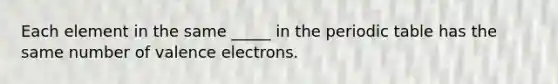 Each element in the same _____ in the periodic table has the same number of valence electrons.