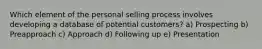 Which element of the personal selling process involves developing a database of potential customers? a) Prospecting b) Preapproach c) Approach d) Following up e) Presentation