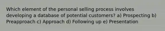 Which element of the personal selling process involves developing a database of potential customers? a) Prospecting b) Preapproach c) Approach d) Following up e) Presentation