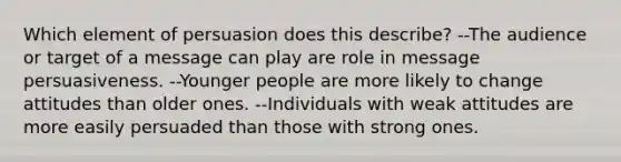 Which element of persuasion does this describe? --The audience or target of a message can play are role in message persuasiveness. --Younger people are more likely to change attitudes than older ones. --Individuals with weak attitudes are more easily persuaded than those with strong ones.