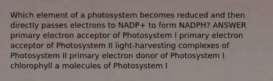 Which element of a photosystem becomes reduced and then directly passes electrons to NADP+ to form NADPH? ANSWER primary electron acceptor of Photosystem I primary electron acceptor of Photosystem II light-harvesting complexes of Photosystem II primary electron donor of Photosystem I chlorophyll a molecules of Photosystem I