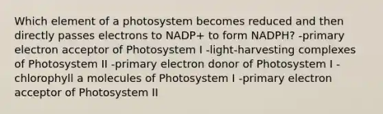 Which element of a photosystem becomes reduced and then directly passes electrons to NADP+ to form NADPH? -primary electron acceptor of Photosystem I -light-harvesting complexes of Photosystem II -primary electron donor of Photosystem I -chlorophyll a molecules of Photosystem I -primary electron acceptor of Photosystem II