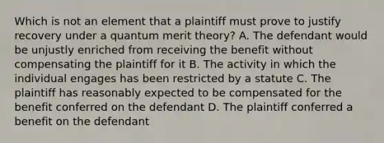 Which is not an element that a plaintiff must prove to justify recovery under a quantum merit theory? A. The defendant would be unjustly enriched from receiving the benefit without compensating the plaintiff for it B. The activity in which the individual engages has been restricted by a statute C. The plaintiff has reasonably expected to be compensated for the benefit conferred on the defendant D. The plaintiff conferred a benefit on the defendant