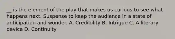 __ is the element of the play that makes us curious to see what happens next. Suspense to keep the audience in a state of anticipation and wonder. A. Credibility B. Intrigue C. A literary device D. Continuity