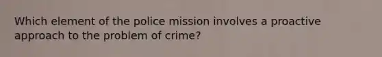 Which element of the police mission involves a proactive approach to the problem of crime?