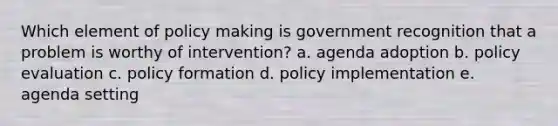 Which element of policy making is government recognition that a problem is worthy of intervention? a. agenda adoption b. policy evaluation c. policy formation d. policy implementation e. agenda setting