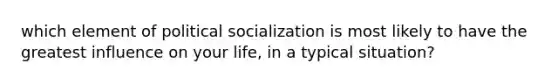 which element of political socialization is most likely to have the greatest influence on your life, in a typical situation?