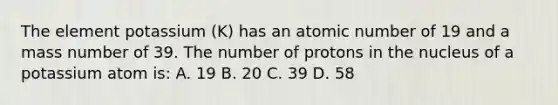 The element potassium (K) has an atomic number of 19 and a mass number of 39. The number of protons in the nucleus of a potassium atom is: A. 19 B. 20 C. 39 D. 58