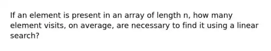 If an element is present in an array of length n, how many element visits, on average, are necessary to find it using a linear search?