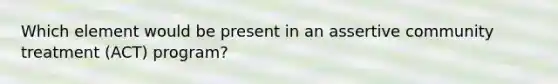 Which element would be present in an assertive community treatment (ACT) program?