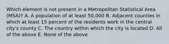 Which element is not present in a Metropolitan Statistical Area (MSA)? A. A population of at least 50,000 B. Adjacent counties in which at least 15 percent of the residents work in the central city's county C. The country within which the city is located D. All of the above E. None of the above