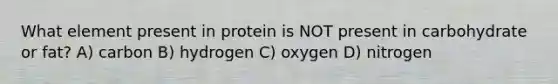 What element present in protein is NOT present in carbohydrate or fat? A) carbon B) hydrogen C) oxygen D) nitrogen