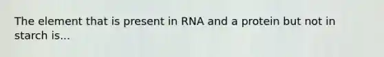 The element that is present in RNA and a protein but not in starch is...