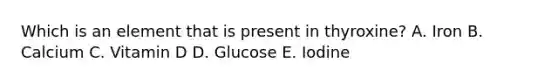 Which is an element that is present in thyroxine? A. Iron B. Calcium C. Vitamin D D. Glucose E. Iodine