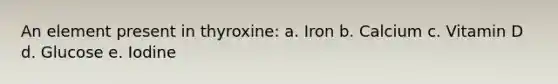 An element present in thyroxine: a. Iron b. Calcium c. Vitamin D d. Glucose e. Iodine