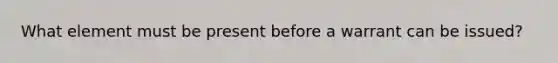 What element must be present before a warrant can be issued?