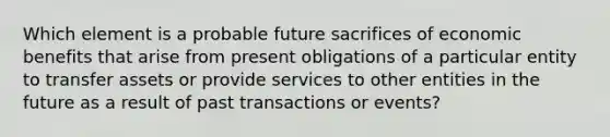 Which element is a probable future sacrifices of economic benefits that arise from present obligations of a particular entity to transfer assets or provide services to other entities in the future as a result of past transactions or events?