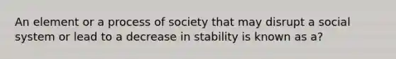 An element or a process of society that may disrupt a social system or lead to a decrease in stability is known as a?