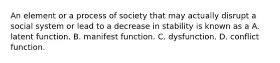 An element or a process of society that may actually disrupt a social system or lead to a decrease in stability is known as a A. latent function. B. manifest function. C. dysfunction. D. conflict function.