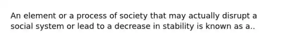 An element or a process of society that may actually disrupt a social system or lead to a decrease in stability is known as a..