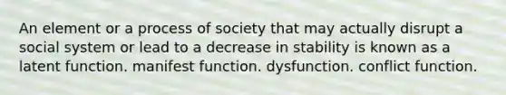 An element or a process of society that may actually disrupt a social system or lead to a decrease in stability is known as a latent function. manifest function. dysfunction. conflict function.