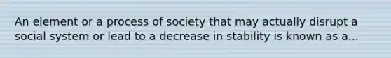 An element or a process of society that may actually disrupt a social system or lead to a decrease in stability is known as a...