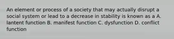 An element or process of a society that may actually disrupt a social system or lead to a decrease in stability is known as a A. lantent function B. manifest function C. dysfunction D. conflict function