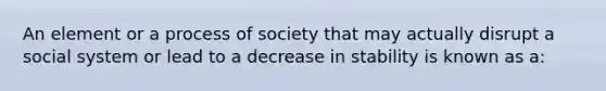 An element or a process of society that may actually disrupt a social system or lead to a decrease in stability is known as a: