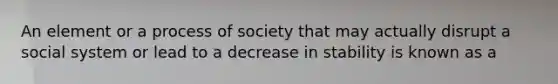 An element or a process of society that may actually disrupt a social system or lead to a decrease in stability is known as a