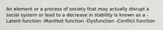 An element or a process of society that may actually disrupt a social system or lead to a decrease in stability is known as a -Latent function -Manifest function -Dysfunction -Conflict function