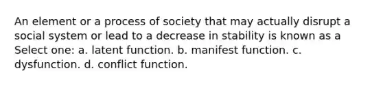 An element or a process of society that may actually disrupt a social system or lead to a decrease in stability is known as a Select one: a. latent function. b. manifest function. c. dysfunction. d. conflict function.