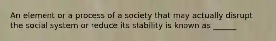 An element or a process of a society that may actually disrupt the social system or reduce its stability is known as ______