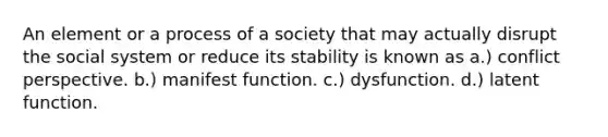 An element or a process of a society that may actually disrupt the social system or reduce its stability is known as a.) conflict perspective. b.) manifest function. c.) dysfunction. d.) latent function.