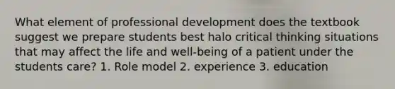 What element of professional development does the textbook suggest we prepare students best halo critical thinking situations that may affect the life and well-being of a patient under the students care? 1. Role model 2. experience 3. education