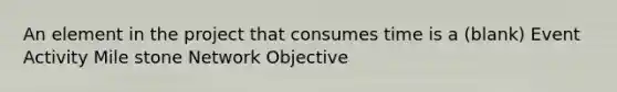 An element in the project that consumes time is a (blank) Event Activity Mile stone Network Objective