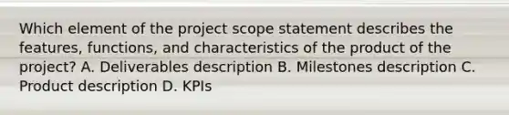 Which element of the project scope statement describes the features, functions, and characteristics of the product of the project? A. Deliverables description B. Milestones description C. Product description D. KPIs