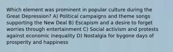 Which element was prominent in popular culture during the Great Depression? A) Political campaigns and theme songs supporting the New Deal B) Escapism and a desire to forget worries through entertainment C) Social activism and protests against economic inequality D) Nostalgia for bygone days of prosperity and happiness