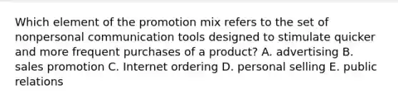 Which element of the promotion mix refers to the set of nonpersonal communication tools designed to stimulate quicker and more frequent purchases of a product? A. advertising B. sales promotion C. Internet ordering D. personal selling E. public relations