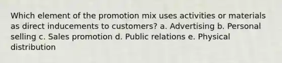 Which element of the promotion mix uses activities or materials as direct inducements to customers? a. Advertising b. Personal selling c. Sales promotion d. Public relations e. Physical distribution