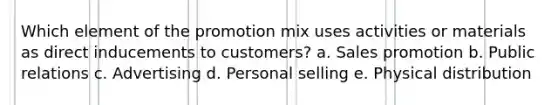 Which element of the promotion mix uses activities or materials as direct inducements to customers? a. Sales promotion b. Public relations c. Advertising d. Personal selling e. Physical distribution